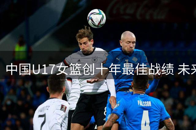 中国U17女篮创十年最佳战绩 未来之星闪耀国际赛场
