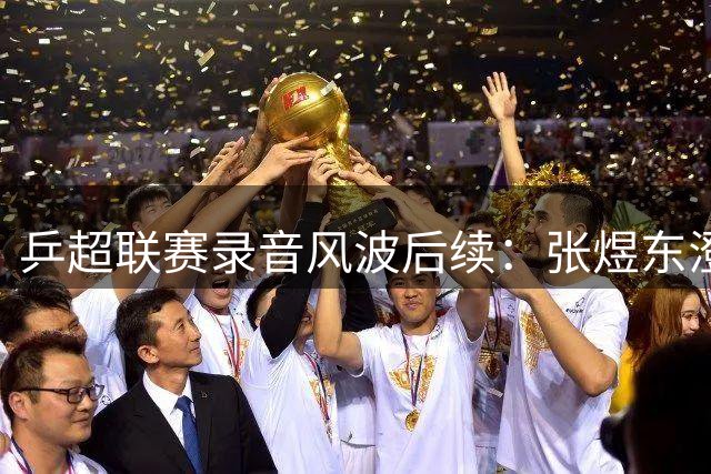 乒超联赛录音风波后续：张煜东澄清指导对象非王楚钦 为不当言辞致歉