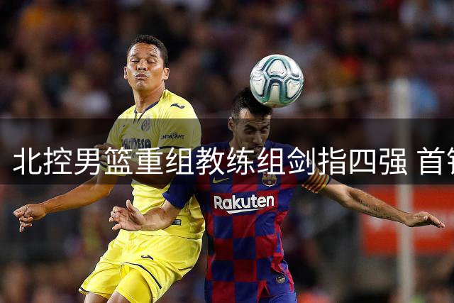 北控男篮重组教练组剑指四强 首钢外援大换血迎回FMVP