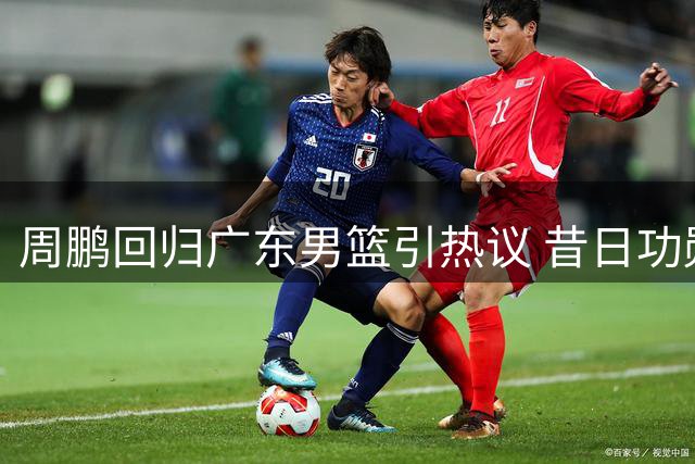 周鹏回归广东男篮引热议 昔日功勋能否转型成功受质疑