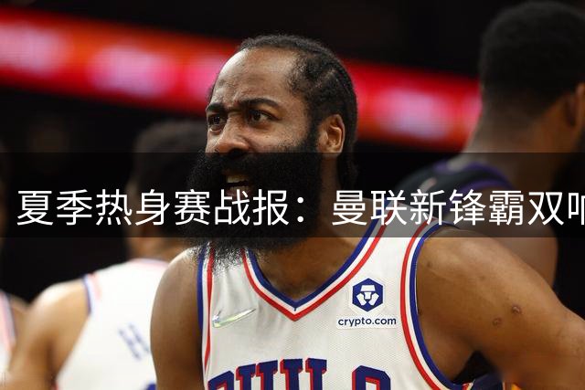 夏季热身赛战报：曼联新锋霸双响逆转 阿森纳新援集体爆发