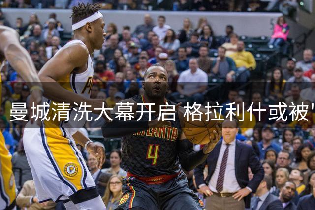 曼城清洗大幕开启 格拉利什或被"低价清仓