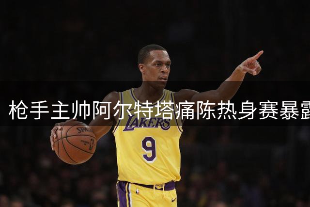 枪手主帅阿尔特塔痛陈热身赛暴露隐患 解析青训新星闪光点