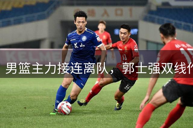 男篮主力接连离队，郭士强双线作战面临严峻考验