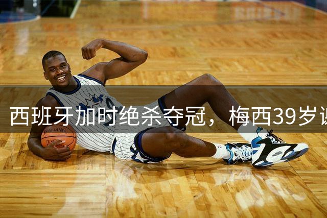 西班牙加时绝杀夺冠，梅西39岁谢幕之战见证36年命运轮回