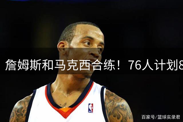 詹姆斯和马克西合练！76人计划8月举行迷你训练营