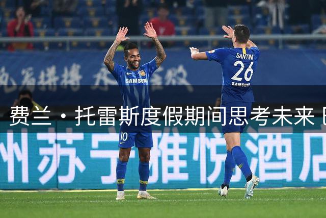 费兰·托雷斯度假期间思考未来 巴萨核心地位之争成离队导火索