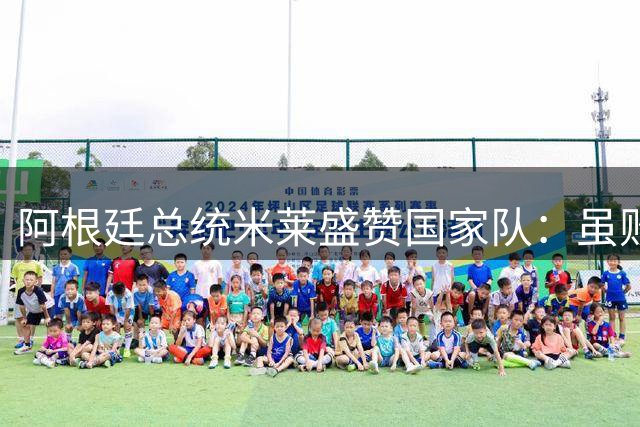 阿根廷总统米莱盛赞国家队：虽败犹荣的足球艺术家们